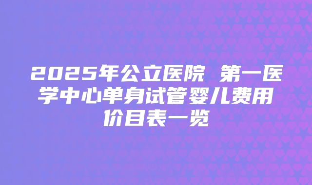 2025年公立医院 第一医学中心单身试管婴儿费用价目表一览