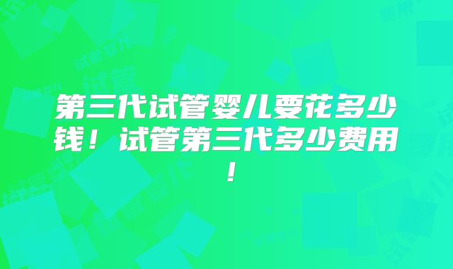 第三代试管婴儿要花多少钱！试管第三代多少费用！