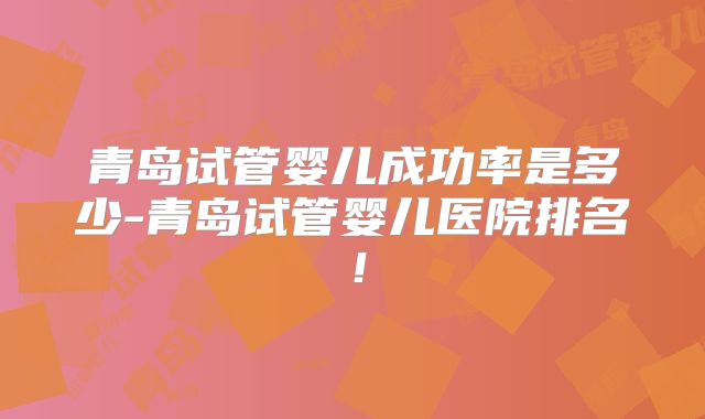 青岛试管婴儿成功率是多少-青岛试管婴儿医院排名！