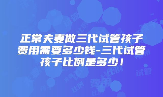 正常夫妻做三代试管孩子费用需要多少钱-三代试管孩子比例是多少!
