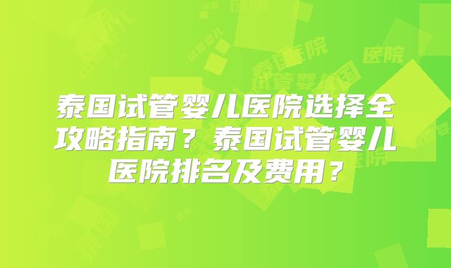 泰国试管婴儿医院选择全攻略指南？泰国试管婴儿医院排名及费用？