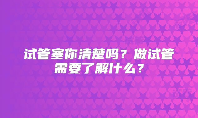 试管塞你清楚吗？做试管需要了解什么？