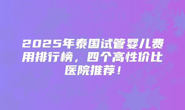 2025年泰国试管婴儿费用排行榜，四个高性价比医院推荐！