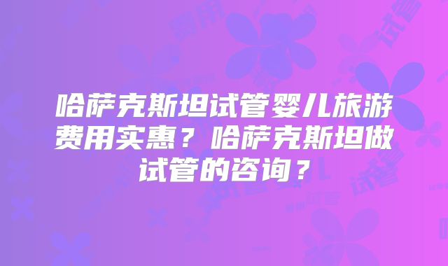 哈萨克斯坦试管婴儿旅游费用实惠？哈萨克斯坦做试管的咨询？