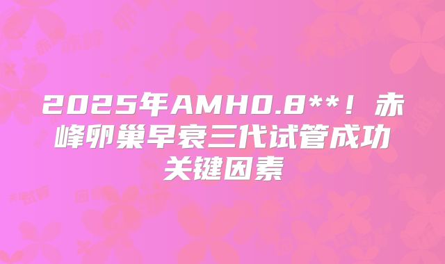 2025年AMH0.8**！赤峰卵巢早衰三代试管成功关键因素