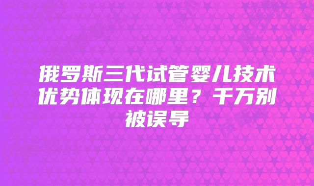 俄罗斯三代试管婴儿技术优势体现在哪里？千万别被误导