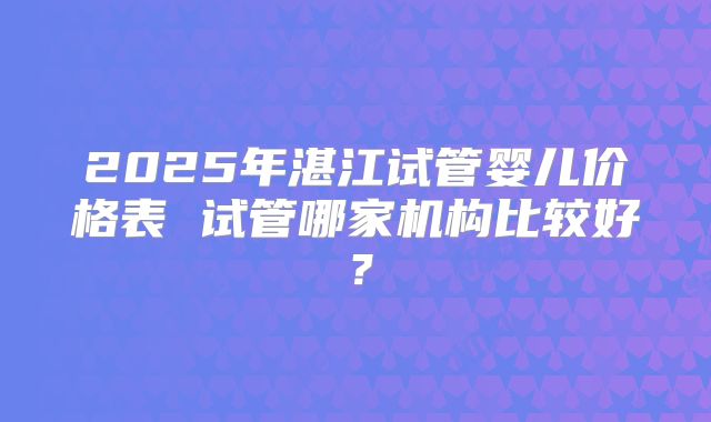 2025年湛江试管婴儿价格表 试管哪家机构比较好？