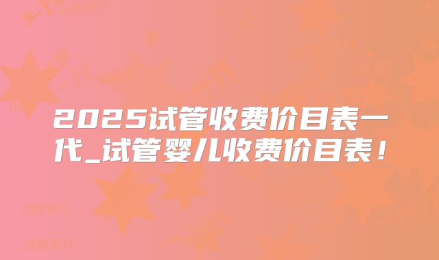 2025试管收费价目表一代_试管婴儿收费价目表！