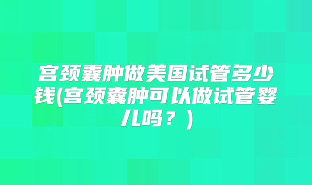 宫颈囊肿做美国试管多少钱(宫颈囊肿可以做试管婴儿吗？)