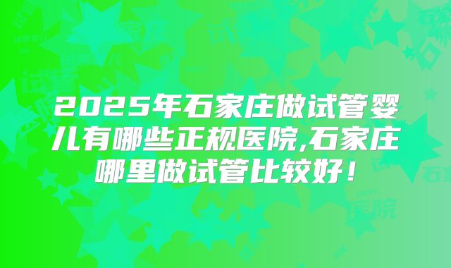 2025年石家庄做试管婴儿有哪些正规医院,石家庄哪里做试管比较好!