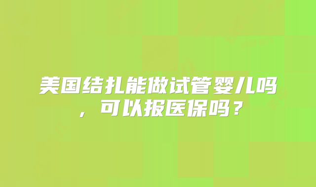 美国结扎能做试管婴儿吗,可以报医保吗?