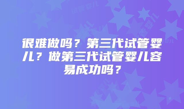 很难做吗？第三代试管婴儿？做第三代试管婴儿容易成功吗？