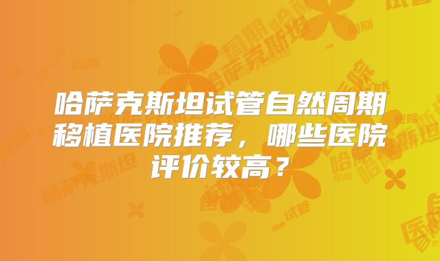 哈萨克斯坦试管自然周期移植医院推荐，哪些医院评价较高？