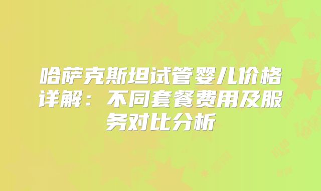 哈萨克斯坦试管婴儿价格详解：不同套餐费用及服务对比分析