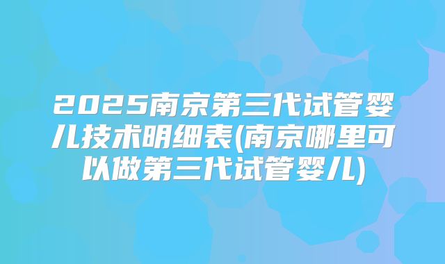 2025南京第三代试管婴儿技术明细表(南京哪里可以做第三代试管婴儿)