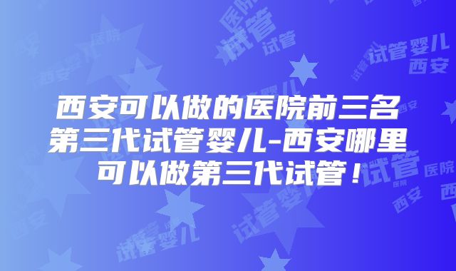 西安可以做的医院前三名第三代试管婴儿-西安哪里可以做第三代试管!
