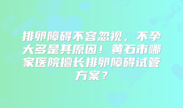 排卵障碍不容忽视，不孕大多是其原因！黄石市哪家医院擅长排卵障碍试管方案？