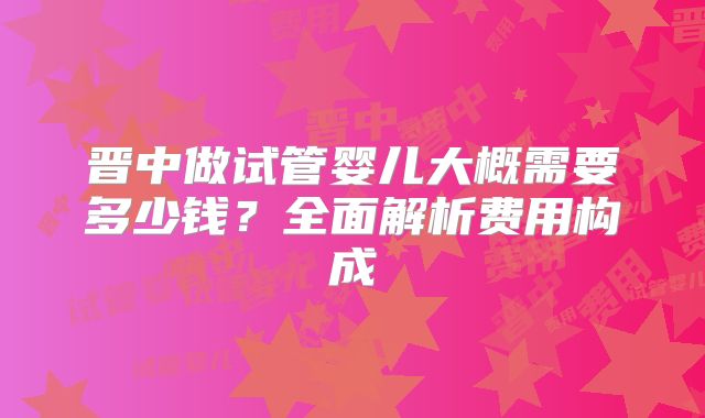 晋中做试管婴儿大概需要多少钱？全面解析费用构成