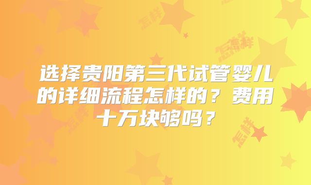 选择贵阳第三代试管婴儿的详细流程怎样的?费用十万块够吗?
