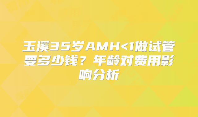 玉溪35岁AMH<1做试管要多少钱？年龄对费用影响分析