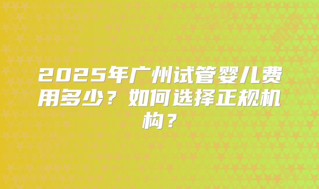 2025年广州试管婴儿费用多少？如何选择正规机构？