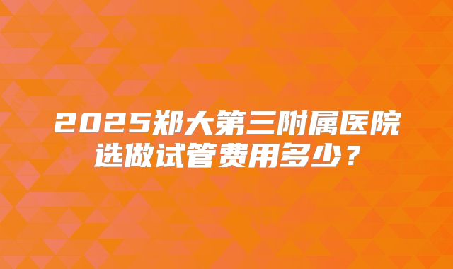 2025郑大第三附属医院选做试管费用多少?
