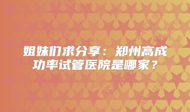 姐妹们求分享：郑州高成功率试管医院是哪家？