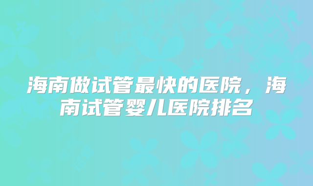 海南做试管最快的医院，海南试管婴儿医院排名