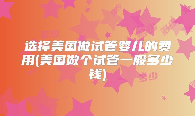选择美国做试管婴儿的费用(美国做个试管一般多少钱)