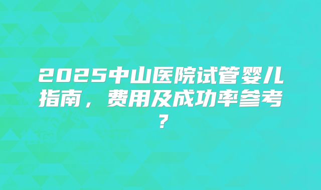 2025中山医院试管婴儿指南,费用及成功率参考?