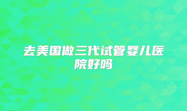 去美国做三代试管婴儿医院好吗