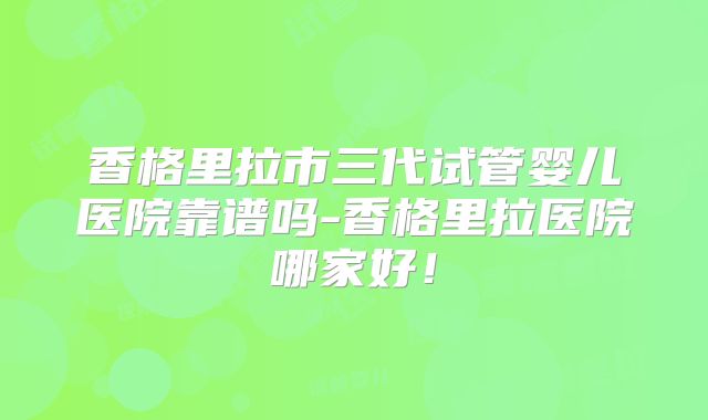 香格里拉市三代试管婴儿医院靠谱吗-香格里拉医院哪家好！