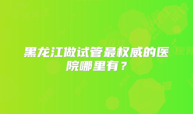 黑龙江做试管最权威的医院哪里有？