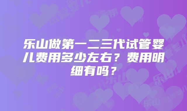 乐山做第一二三代试管婴儿费用多少左右？费用明细有吗？