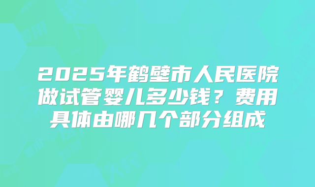 2025年鹤壁市人民医院做试管婴儿多少钱?费用具体由哪几个部分组成