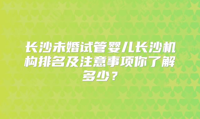 长沙未婚试管婴儿长沙机构排名及注意事项你了解多少？