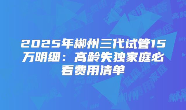 2025年郴州三代试管15万明细：高龄失独家庭必看费用清单