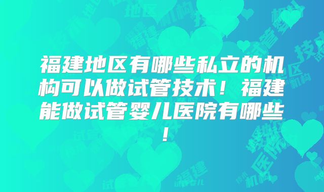 福建地区有哪些私立的机构可以做试管技术！福建能做试管婴儿医院有哪些！