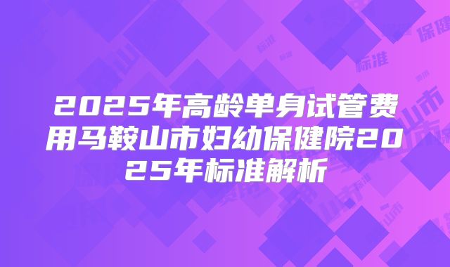 2025年高龄单身试管费用马鞍山市妇幼保健院2025年标准解析
