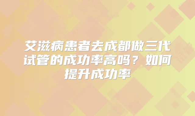 艾滋病患者去成都做三代试管的成功率高吗？如何提升成功率