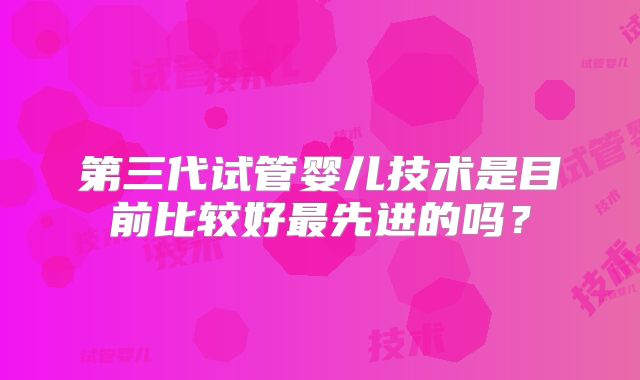 第三代试管婴儿技术是目前比较好最先进的吗？