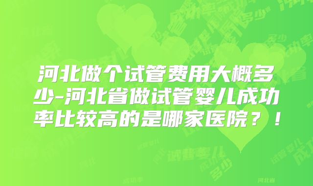 河北做个试管费用大概多少-河北省做试管婴儿成功率比较高的是哪家医院？！
