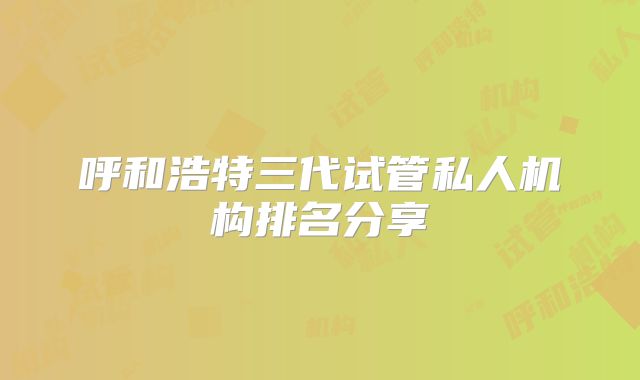 呼和浩特三代试管私人机构排名分享