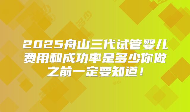 2025舟山三代试管婴儿费用和成功率是多少你做之前一定要知道！