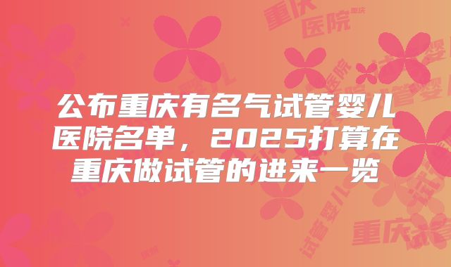 公布重庆有名气试管婴儿医院名单，2025打算在重庆做试管的进来一览