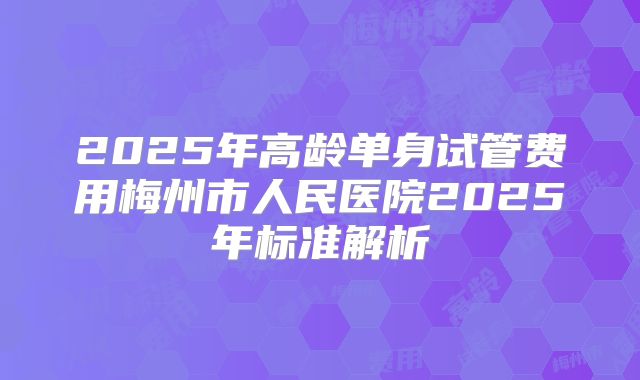 2025年高龄单身试管费用梅州市人民医院2025年标准解析