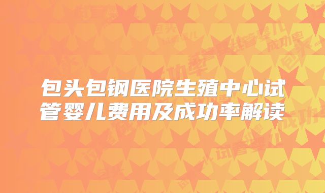 包头包钢医院生殖中心试管婴儿费用及成功率解读