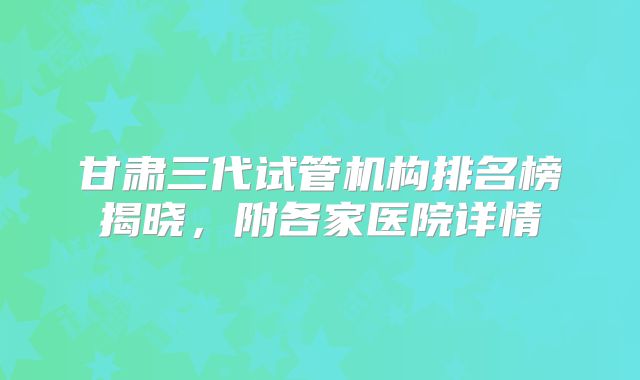 甘肃三代试管机构排名榜揭晓，附各家医院详情