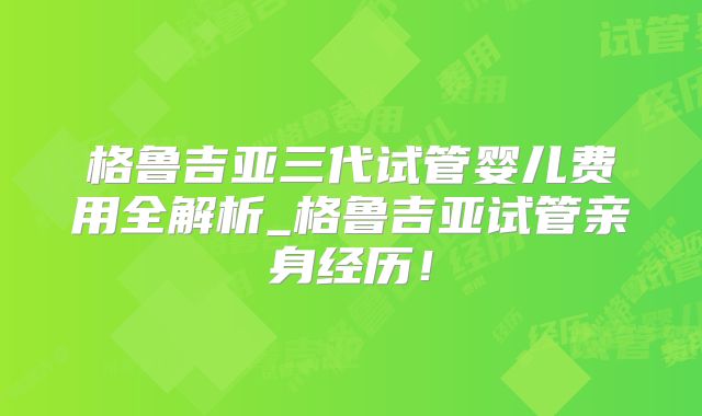 格鲁吉亚三代试管婴儿费用全解析_格鲁吉亚试管亲身经历！