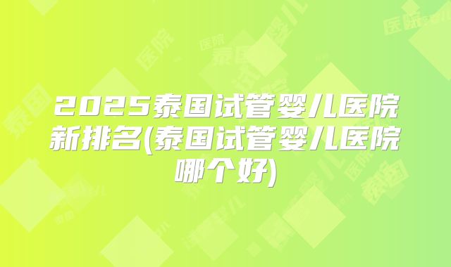 2025泰国试管婴儿医院新排名(泰国试管婴儿医院哪个好)